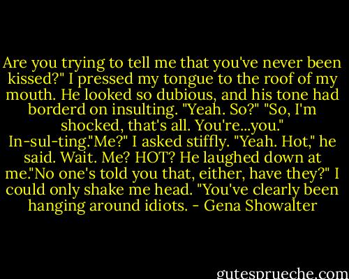 Are you trying to tell me that you've never been kissed?"<br />I pressed my tongue to the roof of my mouth. He looked so dubious, and his tone had borderd on insulting. "Yeah. So?"<br />"So, I'm shocked, that's all. You're...you."<br />In-sul-ting."Me?" I asked stiffly.<br />"Yeah. Hot," he said.<br />Wait. Me? HOT?<br />He laughed down at me."No one's told you that, either, have they?"<br />I could only shake me head.<br />"You've clearly been hanging around idiots. - Gena Showalter