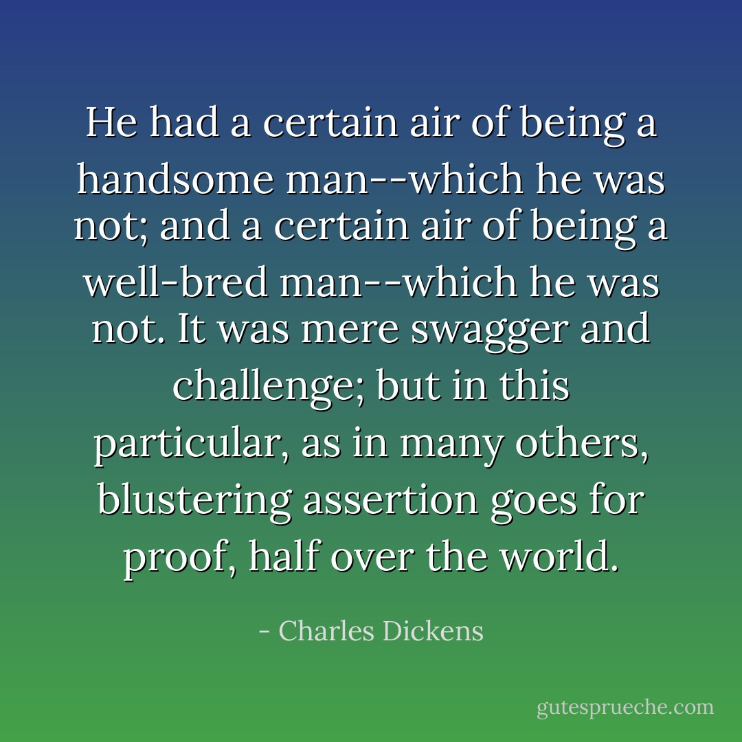 He had a certain air of being a handsome man--which he was not; and a certain air of being a well-bred man--which he was not. It was mere swagger and challenge; but in this particular, as in many others, blustering assertion goes for proof, half over the world. - Charles Dickens