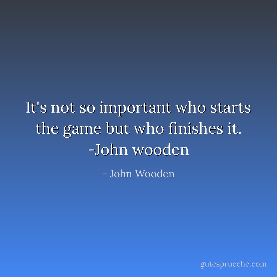 It's not so important who starts the game but who finishes it.<br />-John wooden - John Wooden