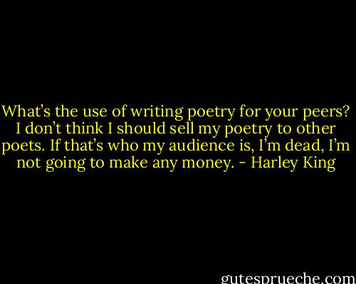 What’s the use of writing poetry for your peers? I don’t think I should sell my poetry to other poets. If that’s who my audience is, I’m dead, I’m not going to make any money. - Harley King