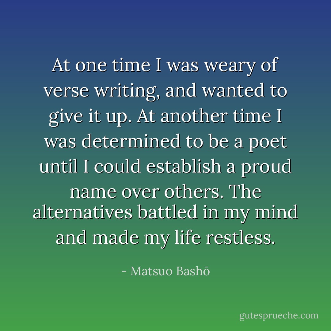 At one time I was weary of verse writing, and wanted to give it up. At another time I was determined to be a poet until I could establish a proud name over others. The alternatives battled in my mind and made my life restless. - Matsuo Bashō
