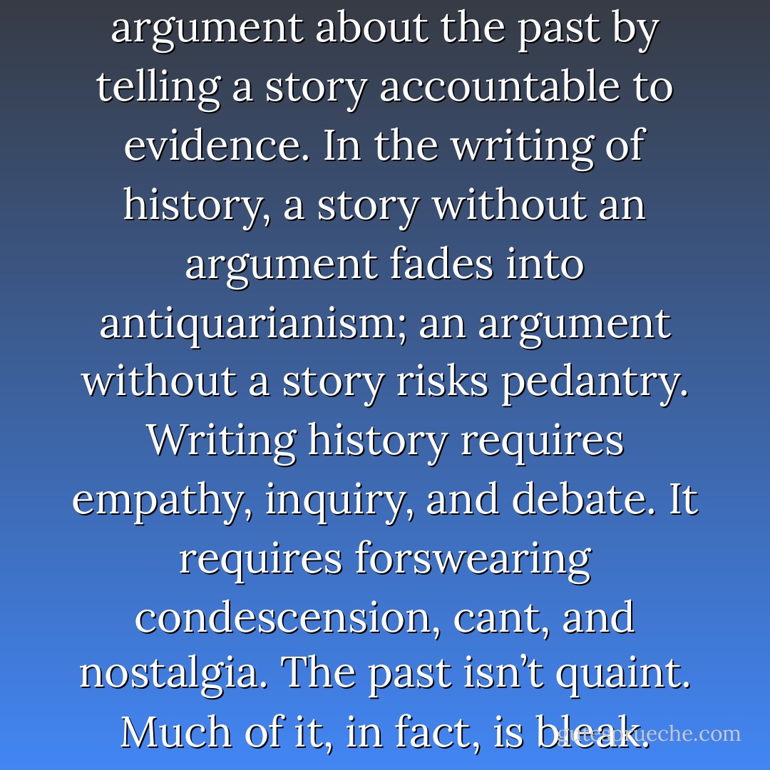 History is the art of making an argument about the past by telling a story accountable to evidence. In the writing of history, a story without an argument fades into antiquarianism; an argument without a story risks pedantry. Writing history requires empathy, inquiry, and debate. It requires forswearing condescension, cant, and nostalgia. The past isn’t quaint. Much of it, in fact, is bleak. - Jill Lepore