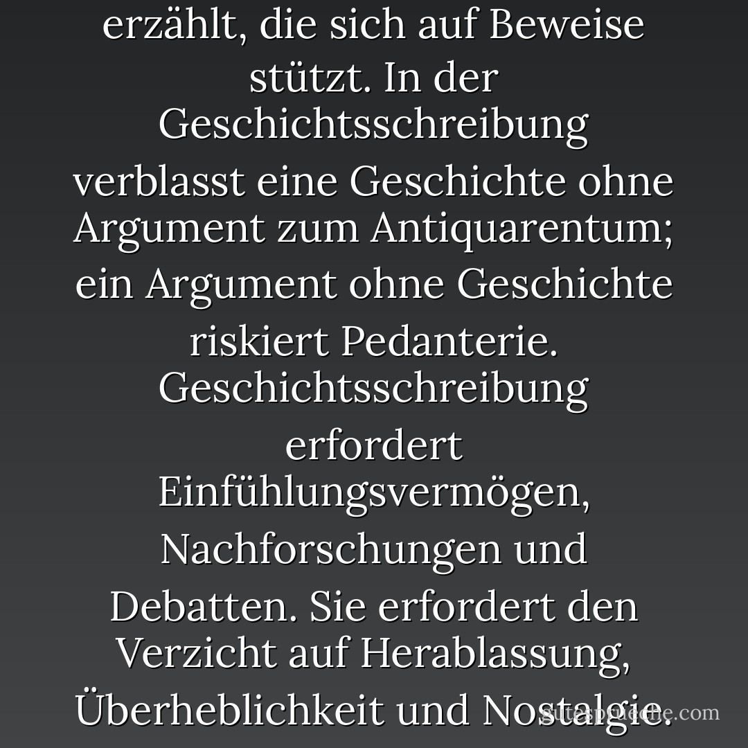 Geschichte ist die Kunst, ein Argument über die Vergangenheit zu liefern, indem man eine Geschichte erzählt, die sich auf Beweise stützt. In der Geschichtsschreibung verblasst eine Geschichte ohne Argument zum Antiquarentum; ein Argument ohne Geschichte riskiert Pedanterie. Geschichtsschreibung erfordert Einfühlungsvermögen, Nachforschungen und Debatten. Sie erfordert den Verzicht auf Herablassung, Überheblichkeit und Nostalgie. Die Vergangenheit ist nicht altmodisch. Vieles davon ist in der Tat düster. - Jill Lepore<