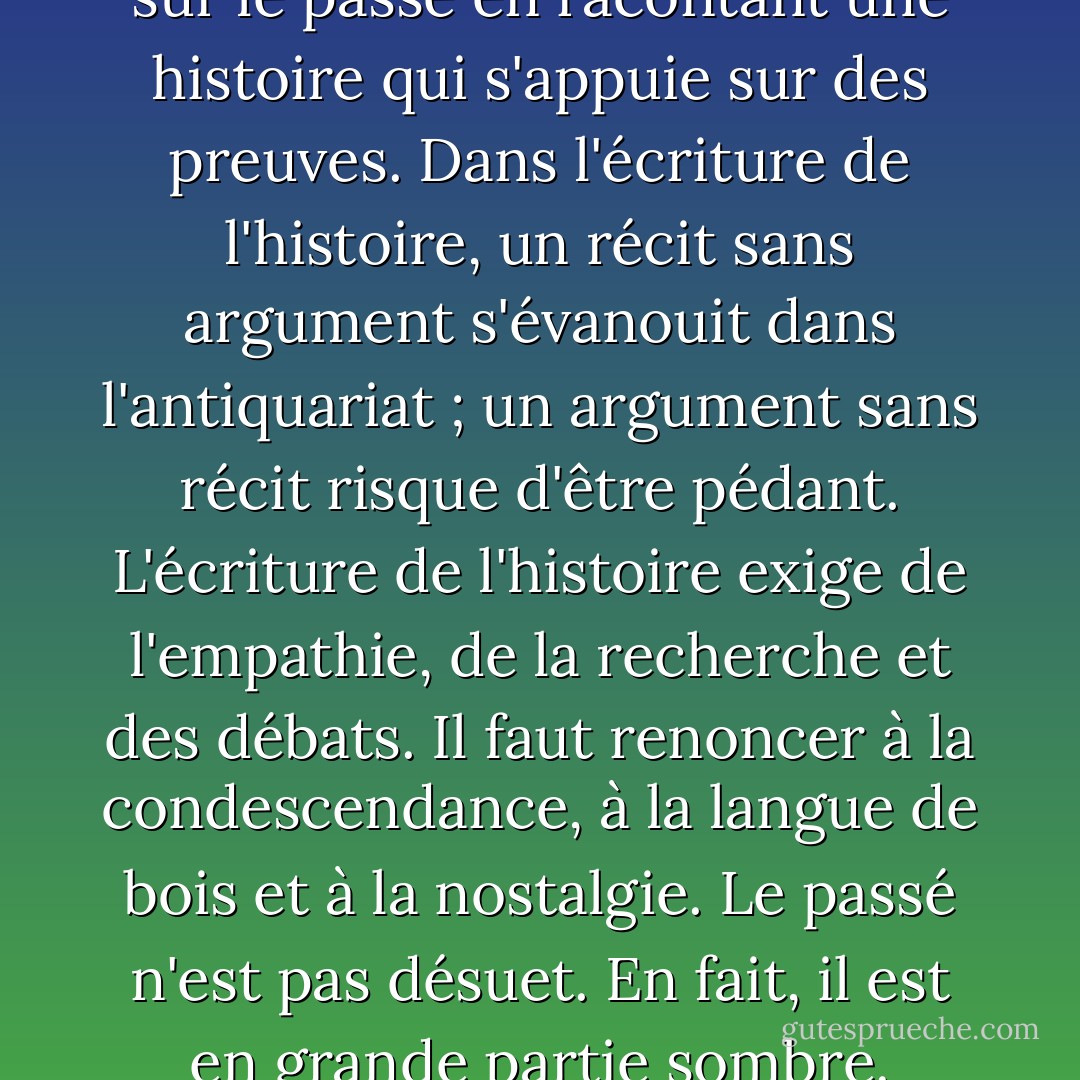 L'histoire est l'art d'argumenter sur le passé en racontant une histoire qui s'appuie sur des preuves. Dans l'écriture de l'histoire, un récit sans argument s'évanouit dans l'antiquariat ; un argument sans récit risque d'être pédant. L'écriture de l'histoire exige de l'empathie, de la recherche et des débats. Il faut renoncer à la condescendance, à la langue de bois et à la nostalgie. Le passé n'est pas désuet. En fait, il est en grande partie sombre. - Jill Lepore