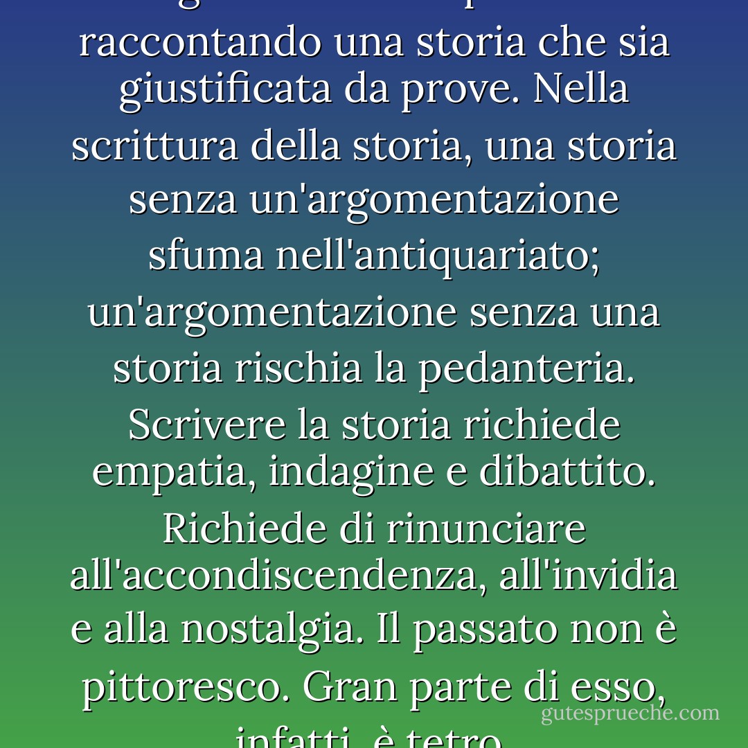 La storia è l'arte di argomentare sul passato raccontando una storia che sia giustificata da prove. Nella scrittura della storia, una storia senza un'argomentazione sfuma nell'antiquariato; un'argomentazione senza una storia rischia la pedanteria. Scrivere la storia richiede empatia, indagine e dibattito. Richiede di rinunciare all'accondiscendenza, all'invidia e alla nostalgia. Il passato non è pittoresco. Gran parte di esso, infatti, è tetro. - Jill Lepore