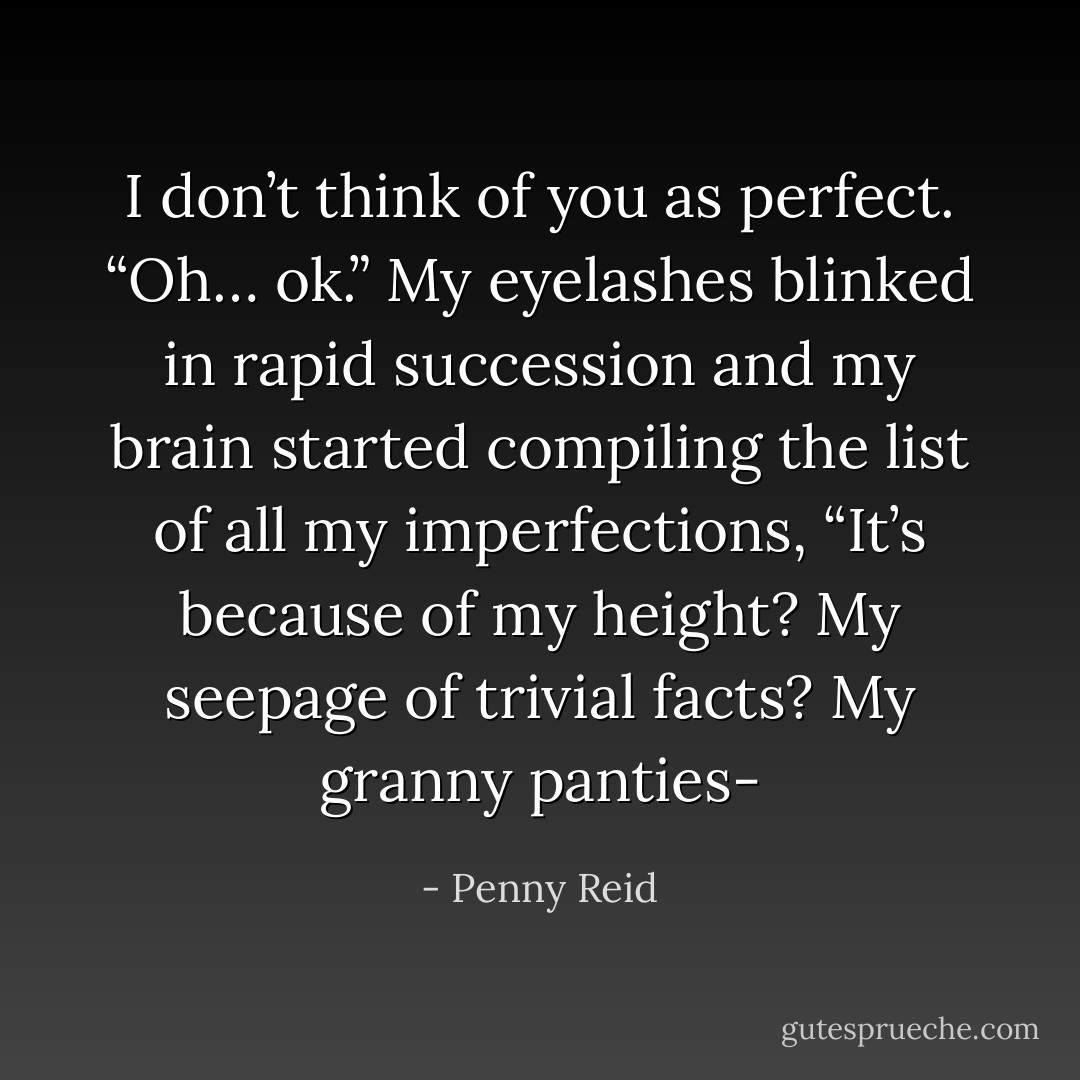 I don’t think of you as perfect.<br />“Oh… ok.” My eyelashes blinked in rapid succession and my brain started compiling the list of<br />all my imperfections, “It’s because of my height? My seepage of trivial facts? My granny panties- - Penny Reid