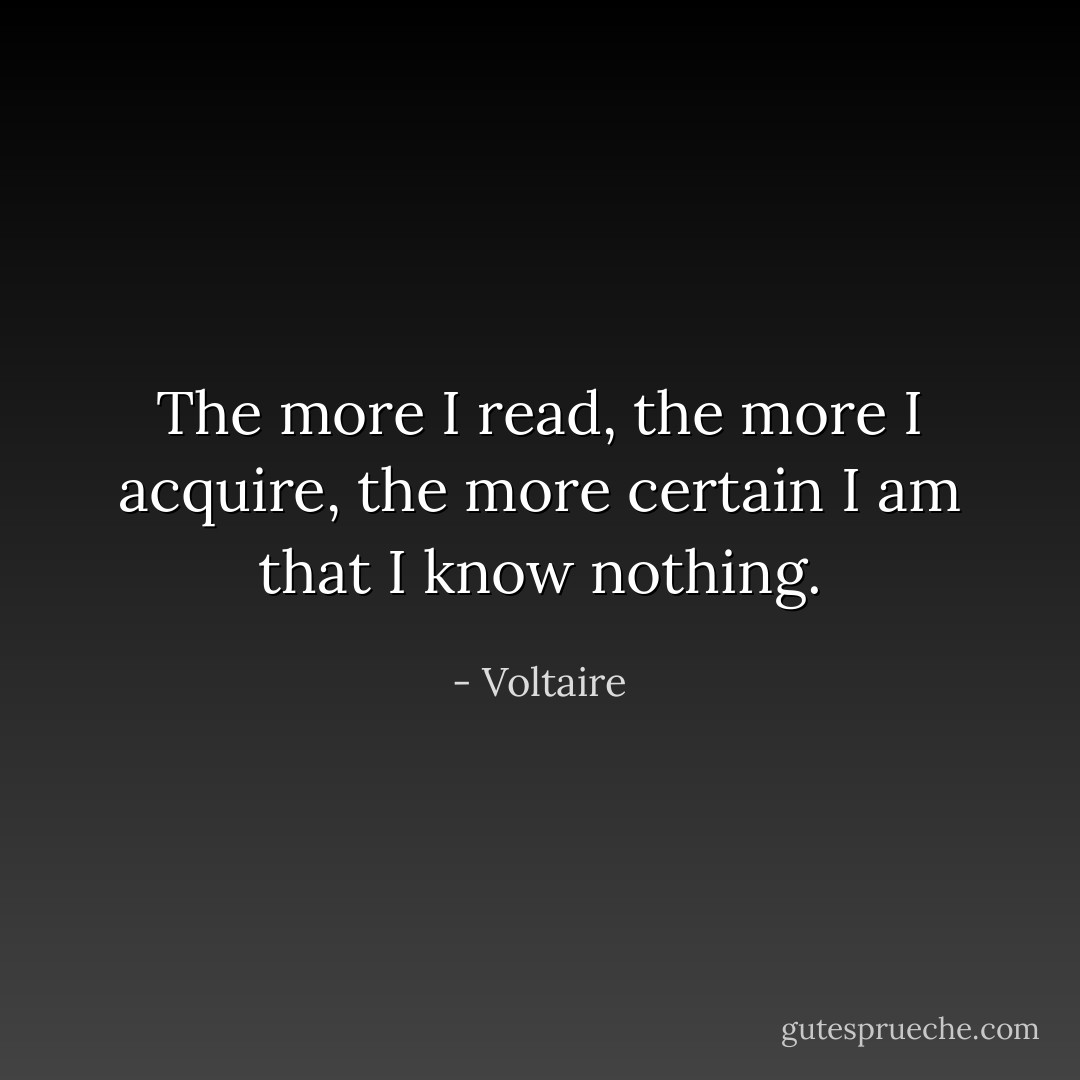 The more I read, the more I acquire, the more certain I am that I know nothing. - Voltaire