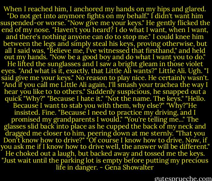 When I reached him, I anchored my hands on my hips and glared. "Do not get into anymore fights on my behalf." I didn't want him suspended-or worse. "Now give me your keys."<br />He gently flicked the end of my nose. "Haven't you heard? I do what I want, when I want, and there's nothing anyone can do to stop me."<br />I could knee him between the legs and simply steal his keys, proving otherwise, but all I said was, "Believe me, I've witnessed that firsthand," and held out my hands. "Now be a good boy and do what I want you to do."<br />He lifted the sunglasses and I saw a bright gleam in those violet eyes. "And what is it, exactly, that Little Ali wants?"<br />Little Ali. Ugh. "I said give me your keys." No reason to play nice. He certainly wasn't. "And if you call me Little Ali again, I'll smash your trachea the way I hear you like to to others."<br />Suddenly suspicious, he snapped out a quick "Why?"<br />"Because I hate it."<br />"Not the name. The keys."<br />"Hello. Because I want to stab you with them, why else?"<br />"Why?"He insisted.<br />Fine. "Because I need to practice my driving, and I promised my grandparents I would."<br />"You're telling me..." The glasses slid back into place as he cupped the back of my neck and dragged me closer to him, peering down at me sternly. "That you Don't know how to drive?"<br />"Of course I know how to drive. Now, if you ask me if I know how to drive well, the answer will be different."<br />He choked out a laugh, but backed away and tossed me the keys. "Just wait until the parking lot is empty before putting my precious life in danger. - Gena Showalter