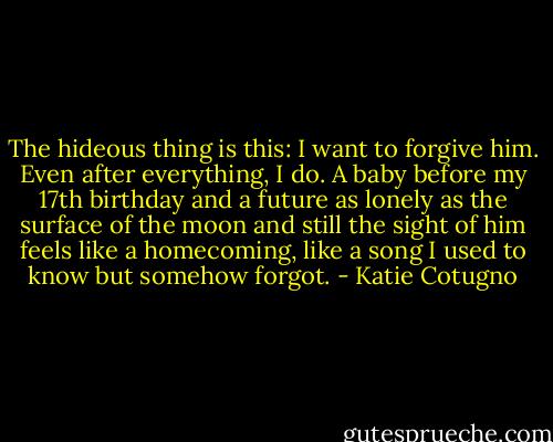The hideous thing is this: I want to forgive him. Even after everything, I do. A baby before my 17th birthday and a future as lonely as the surface of the moon and still the sight of him feels like a homecoming, like a song I used to know but somehow forgot. - Katie Cotugno