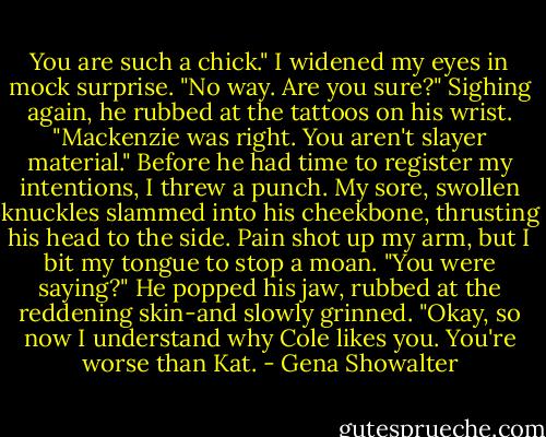 You are such a chick."<br />I widened my eyes in mock surprise. "No way. Are you sure?"<br />Sighing again, he rubbed at the tattoos on his wrist. "Mackenzie was right. You aren't slayer material."<br />Before he had time to register my intentions, I threw a punch. My sore, swollen knuckles slammed into his cheekbone, thrusting his head to the side. Pain shot up my arm, but I bit my tongue to stop a moan.<br />"You were saying?"<br />He popped his jaw, rubbed at the reddening skin-and slowly grinned. "Okay, so now I understand why Cole likes you. You're worse than Kat. - Gena Showalter