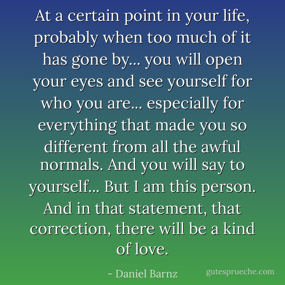 At a certain point in your life, probably when too much of it has gone by... you will open your eyes and see yourself for who you are... especially for everything that made you so different from all the awful normals. And you will say to yourself... But I am this person. And in that statement, that correction, there will be a kind of love. - Daniel Barnz
