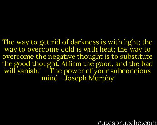 The way to get rid of darkness is with light; the way to overcome cold is with heat; the way to overcome the negative thought is to substitute the good thought. Affirm the good, and the bad will vanish."<br /><br />- The power of your subconcious mind - Joseph Murphy