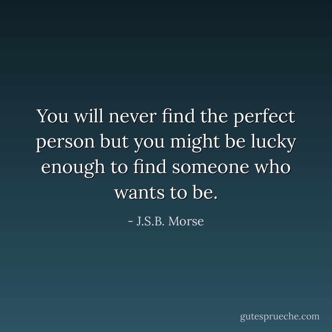You will never find the perfect person but you might be lucky enough to find someone who wants to be. - J.S.B. Morse