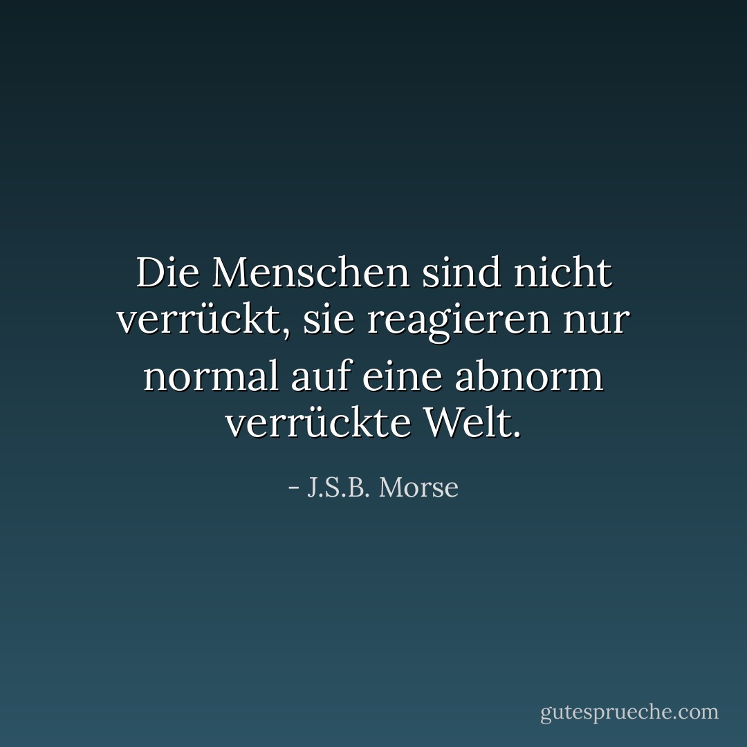 Die Menschen sind nicht verrückt, sie reagieren nur normal auf eine abnorm verrückte Welt. - J.S.B. Morse<