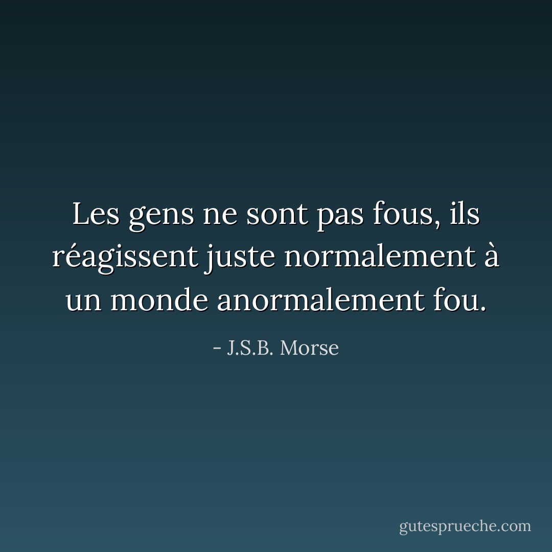 Les gens ne sont pas fous, ils réagissent juste normalement à un monde anormalement fou. - J.S.B. Morse