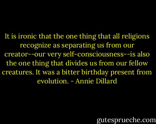 It is ironic that the one thing that all religions recognize as separating us from our creator--our very self-consciousness--is also the one thing that divides us from our fellow creatures. It was a bitter birthday present from evolution. - Annie Dillard