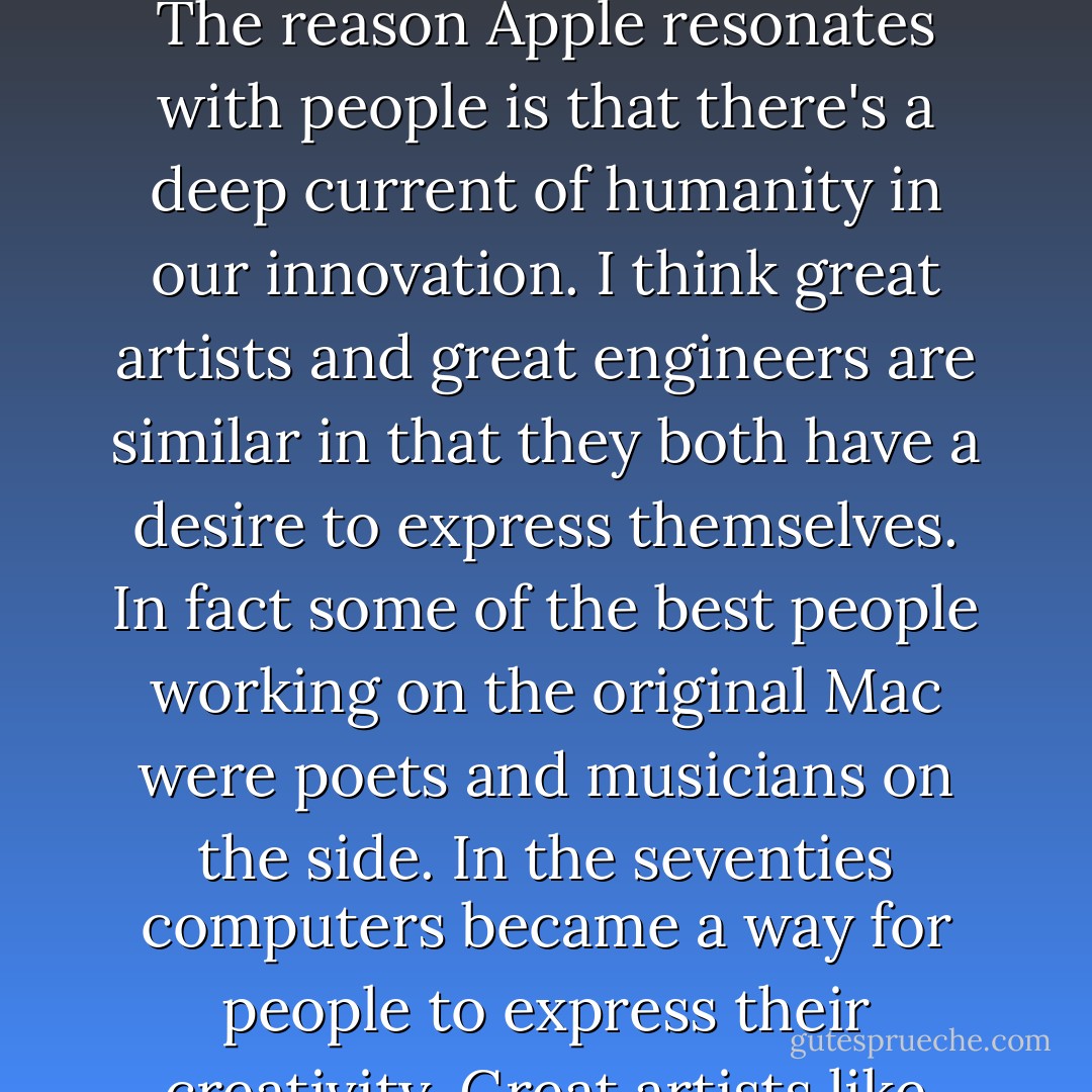 Edwin Land of Polaroid talked about the intersection of the humanities and science. I like that intersection. There's something magical about that place. There are a lot of people innovating, and that's not the main distinction of my career. The reason Apple resonates with people is that there's a deep current of humanity in our innovation. I think great artists and great engineers are similar in that they both have a desire to express themselves. In fact some of the best people working on the original Mac were poets and musicians on the side. In the seventies computers became a way for people to express their creativity. Great artists like Leonardo da Vinci and Michelangelo were also great art science. Michelangelo knew a lot about how to quarry stone, not just how to be a sculptor. - Walter Isaacson
