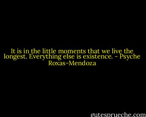 It is in the little moments that we live the longest. Everything else is existence. - Psyche Roxas-Mendoza