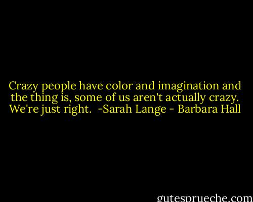 Crazy people have color and imagination and the thing is, some of us aren't actually crazy. We're just right. <br />-Sarah Lange - Barbara Hall