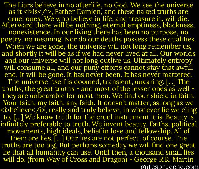 The Liars believe in no afterlife, no God. We see the universe as it <i>is</i>, Father Damien, and these naked truths are cruel ones. We who believe in life, and treasure it, will die. Afterward there will be nothing, eternal emptiness, blackness, nonexistence. In our living there has been no purpose, no poetry, no meaning. Nor do our deaths possess these qualities. When we are gone, the universe will not long remember us, and shortly it will be as if we had never lived at all. Our worlds and our universe will not long outlive us. Ultimately entropy will consume all, and our puny efforts cannot stay that awful end. It will be gone. It has never been. It has never mattered. The universe itself is doomed, transient, uncaring. [...] The truths, the great truths - and most of the lesser ones as well - they are unbearable for most men. We find our shield in faith. Your faith, my faith, any faith. It doesn't matter, as long as we <i>believe</i>, really and truly believe, in whatever lie we cling to. [...] We know truth for the cruel instrument it is. Beauty is infinitely preferable to truth. We invent beauty. Faiths, political movements, high ideals, belief in love and fellowship. All of them are lies. [...] Our lies are not perfect, of course. The truths are too big. But perhaps someday we will find one great lie that all humanity can use. Until then, a thousand small lies will do.<br />(from Way of Cross and Dragon) - George R.R. Martin