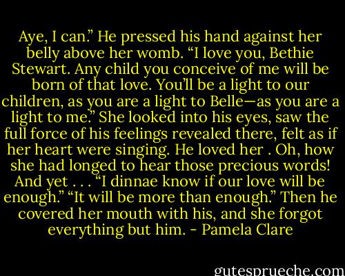 Aye, I can.” He pressed his hand against her belly above her womb. “I love you, Bethie Stewart. Any<br />child you conceive of me will be born of that love. You’ll be a light to our children, as you are a light to<br />Belle—as you are a light to me.”<br />She looked into his eyes, saw the full force of his feelings revealed there, felt as if her heart were singing.<br />He loved her . Oh, how she had longed to hear those precious words! And yet . . . “I dinnae know if our<br />love will be enough.”<br />“It will be more than enough.” Then he covered her mouth with his, and she forgot everything but him. - Pamela Clare