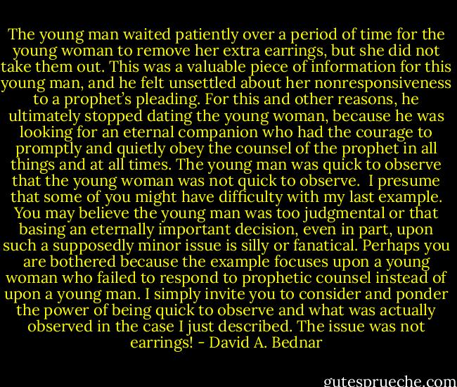 The young man waited patiently over a period of time for the young woman to remove her extra earrings, but she did not take them out. This was a valuable piece of information for this young man, and he felt unsettled about her nonresponsiveness to a prophet’s pleading. For this and other reasons, he ultimately stopped dating the young woman, because he was looking for an eternal companion who had the courage to promptly and quietly obey the counsel of the prophet in all things and at all times. The young man was quick to observe that the young woman was not quick to observe.<br /><br />I presume that some of you might have difficulty with my last example. You may believe the young man was too judgmental or that basing an eternally important decision, even in part, upon such a supposedly minor issue is silly or fanatical. Perhaps you are bothered because the example focuses upon a young woman who failed to respond to prophetic counsel instead of upon a young man. I simply invite you to consider and ponder the power of being quick to observe and what was actually observed in the case I just described. The issue was not earrings! - David A. Bednar