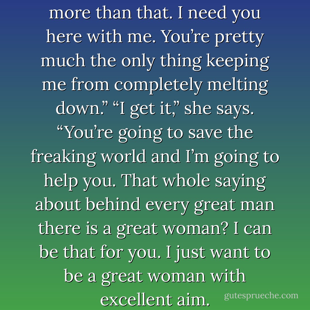 I grab Sarah’s hand. “You are more than that. I need you here with me. You’re pretty much the only thing keeping me from completely melting down.”<br />“I get it,” she says. “You’re going to save the freaking world and I’m going to help you. That whole saying about behind every great man there is a great woman? I can be that for you. I just want to be a great woman with excellent aim. - Pittacus Lore