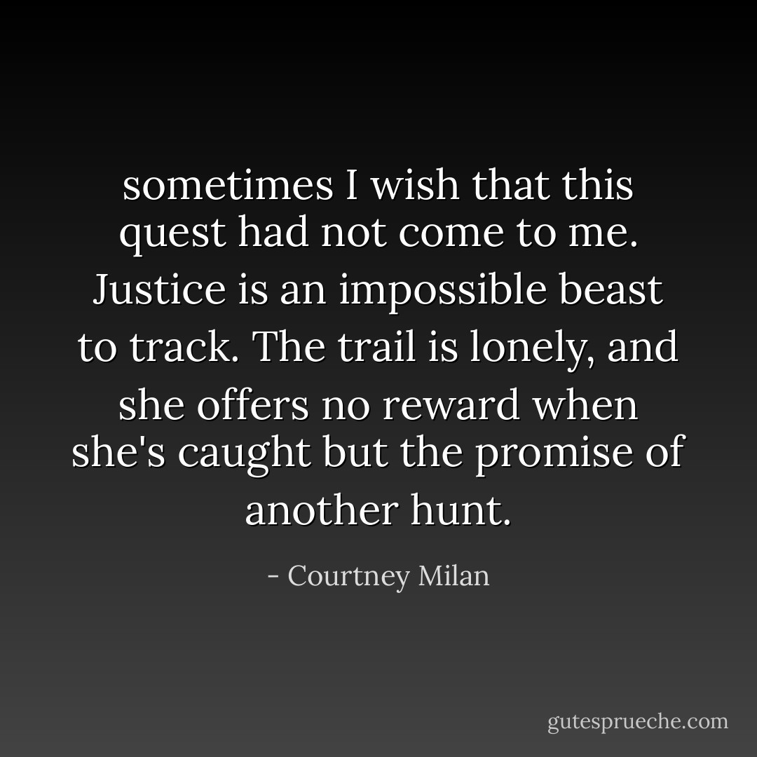 sometimes I wish that this quest had not come to me. Justice is an impossible beast to track. The trail is lonely, and she offers no reward when she's caught but the promise of another hunt. - Courtney Milan