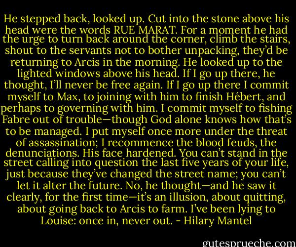He stepped back, looked up. Cut into the stone above his head were the words RUE MARAT.<br />For a moment he had the urge to turn back around the corner, climb the stairs, shout to the servants not to bother unpacking, they’d be returning to Arcis in the morning. He looked up to the lighted windows above his head. If I go up there, he thought, I’ll never be free again. If I go up there I commit myself to Max, to joining with him to finish Hébert, and perhaps to governing with him. I commit myself to fishing Fabre out of trouble—though God alone knows how that’s to be managed. I put myself once more under the threat of assassination; I recommence the blood feuds, the denunciations. His face hardened. You can’t stand in the street calling into question the last five years of your life, just because they’ve changed the street name; you can’t let it alter the future. No, he thought—and he saw it clearly, for the first time—it’s an illusion, about quitting, about going back to Arcis to farm. I’ve been lying to Louise: once in, never out. - Hilary Mantel