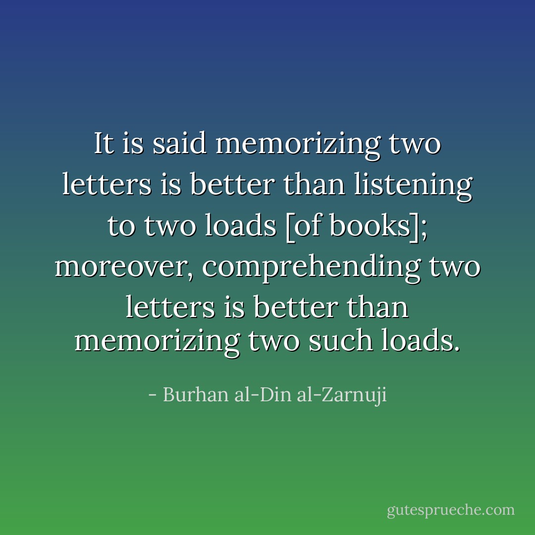 It is said memorizing two letters is better than listening to two loads [of books]; moreover, comprehending two letters is better than memorizing two such loads. - Burhan al-Din al-Zarnuji