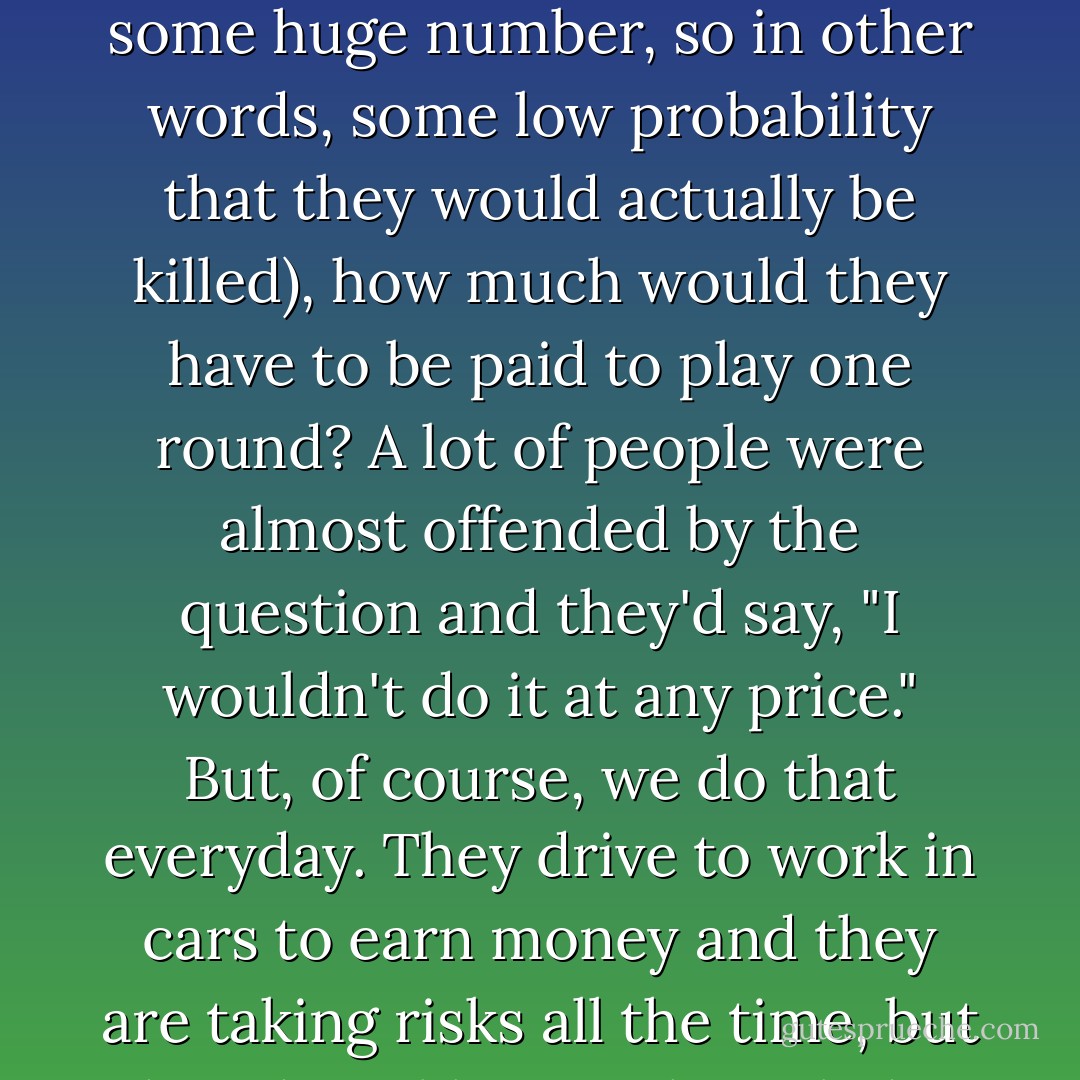 Paul Buchheit: I'm suddenly reminded that, for a while, I asked people if they were playing Russian Roulette with a gun with a billion barrels (or some huge number, so in other words, some low probability that they would actually be killed), how much would they have to be paid to play one round? A lot of people were almost offended by the question and they'd say, "I wouldn't do it at any price." But, of course, we do that everyday. They drive to work in cars to earn money and they are taking risks all the time, but they don't like to acknowledge that they are taking risks. They want to pretend that everything is risk-free. - Jessica Livingston