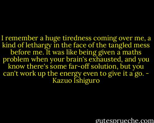 I remember a huge tiredness coming over me, a kind of lethargy in the face of the tangled mess before me. It was like being given a maths problem when your brain's exhausted, and you know there's some far-off solution, but you can't work up the energy even to give it a go. - Kazuo Ishiguro