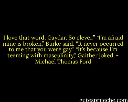 I love that word. Gaydar. So clever.”<br />“I’m afraid mine is broken,” Burke said. “It never occurred to me that you were gay.”<br />“It’s because I’m teeming with masculinity,” Gaither joked. - Michael Thomas Ford