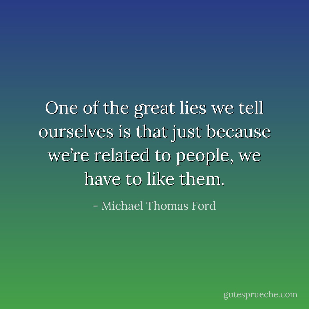One of the great lies we tell ourselves is that just because we’re related to people, we have to like them. - Michael Thomas Ford