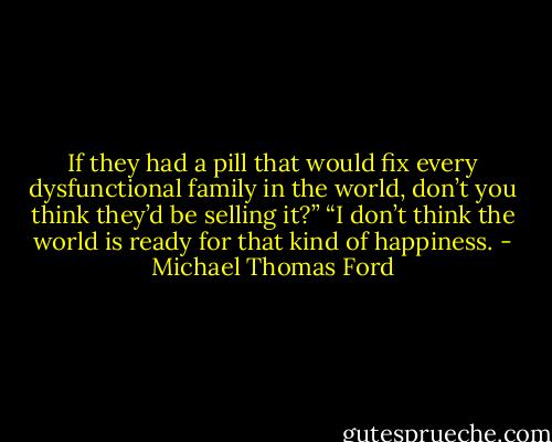 If they had a pill that would fix every dysfunctional family in the world, don’t you think they’d be selling it?”<br />“I don’t think the world is ready for that kind of happiness. - Michael Thomas Ford