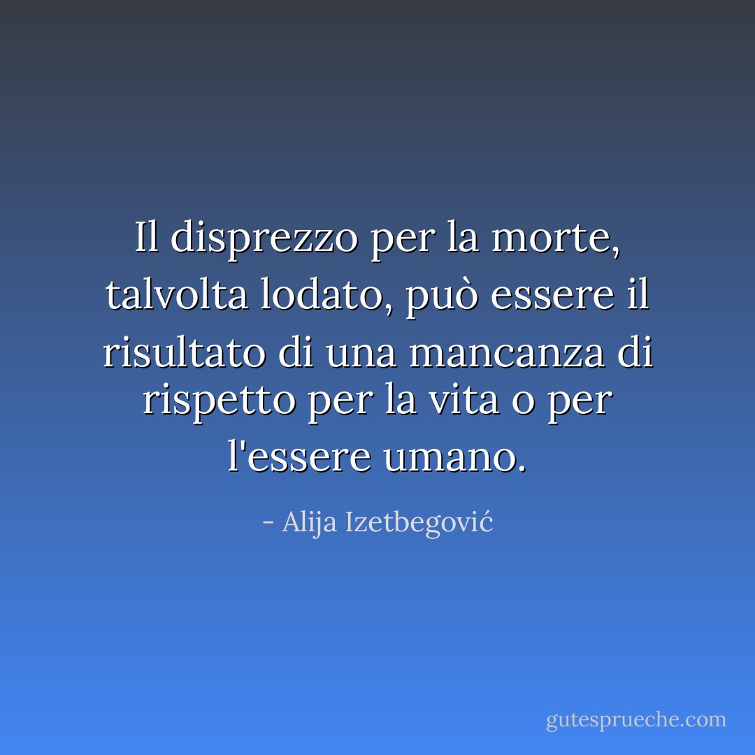 Il disprezzo per la morte, talvolta lodato, può essere il risultato di una mancanza di rispetto per la vita o per l'essere umano. - Alija Izetbegović