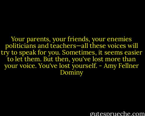 Your parents, your friends, your enemies politicians and teachers—all these voices will try to speak for you. Sometimes, it seems easier to let them. But then, you've lost more than your voice. You've lost yourself. - Amy Fellner Dominy
