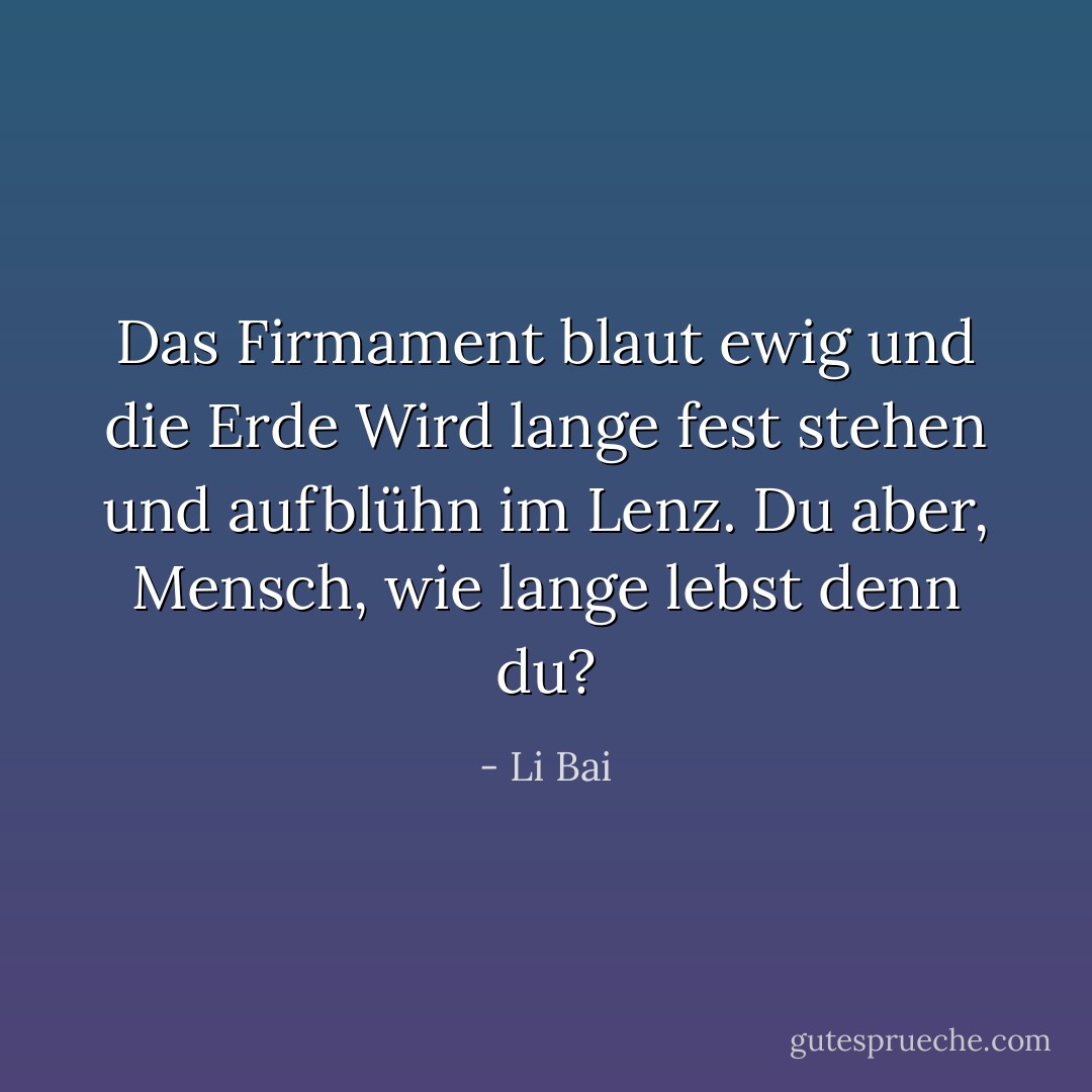 Das Firmament blaut ewig und die Erde<br />Wird lange fest stehen und aufblühn im Lenz.<br />Du aber, Mensch, wie lange lebst denn du? - Li Bai