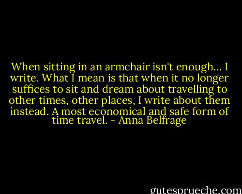 When sitting in an armchair isn't enough… I write. What I mean is that when it no longer suffices to sit and dream about travelling to other times, other places, I write about them instead. A most economical and safe form of time travel. - Anna Belfrage