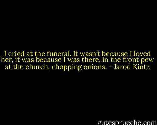 I cried at the funeral. It wasn’t because I loved her, it was because I was there, in the front pew at the church, chopping onions. - Jarod Kintz