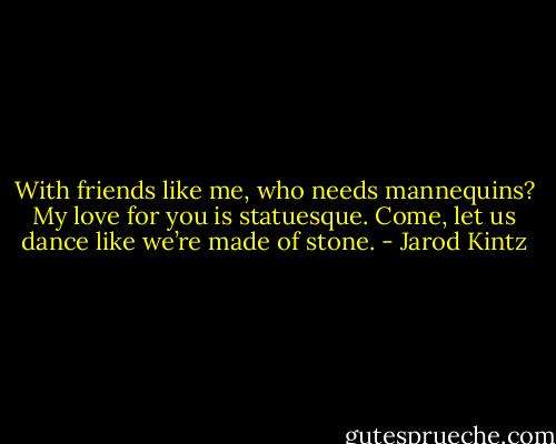 With friends like me, who needs mannequins? My love for you is statuesque. Come, let us dance like we’re made of stone. - Jarod Kintz