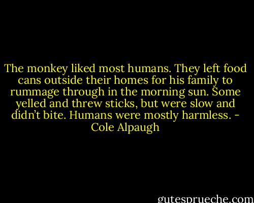 The monkey liked most humans. They left food cans outside their homes for his family to rummage through in the morning<br />sun. Some yelled and threw sticks, but were slow and didn’t bite. Humans were mostly harmless. - Cole Alpaugh