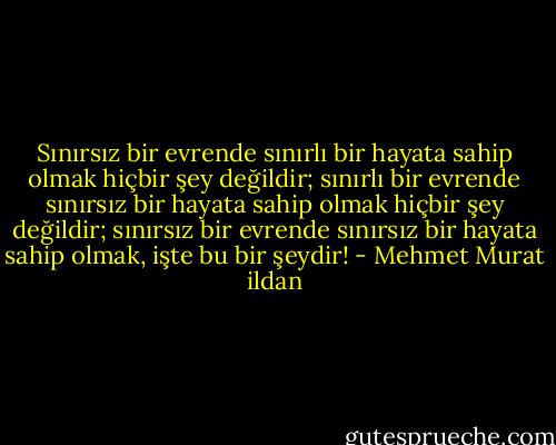Sınırsız bir evrende sınırlı bir hayata sahip olmak hiçbir şey değildir; sınırlı bir evrende sınırsız bir hayata sahip olmak hiçbir şey değildir; sınırsız bir evrende sınırsız bir hayata sahip olmak, işte bu bir şeydir! - Mehmet Murat ildan