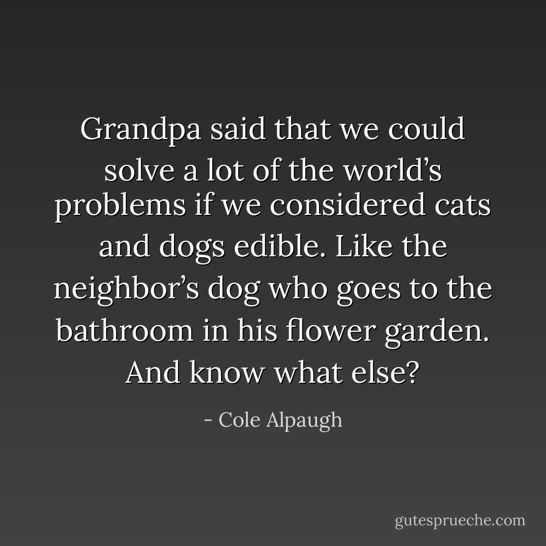 Grandpa said that we could solve a lot of the world’s problems if we considered cats and dogs edible. Like the neighbor’s dog who goes to the bathroom in his flower garden. And know what else? - Cole Alpaugh