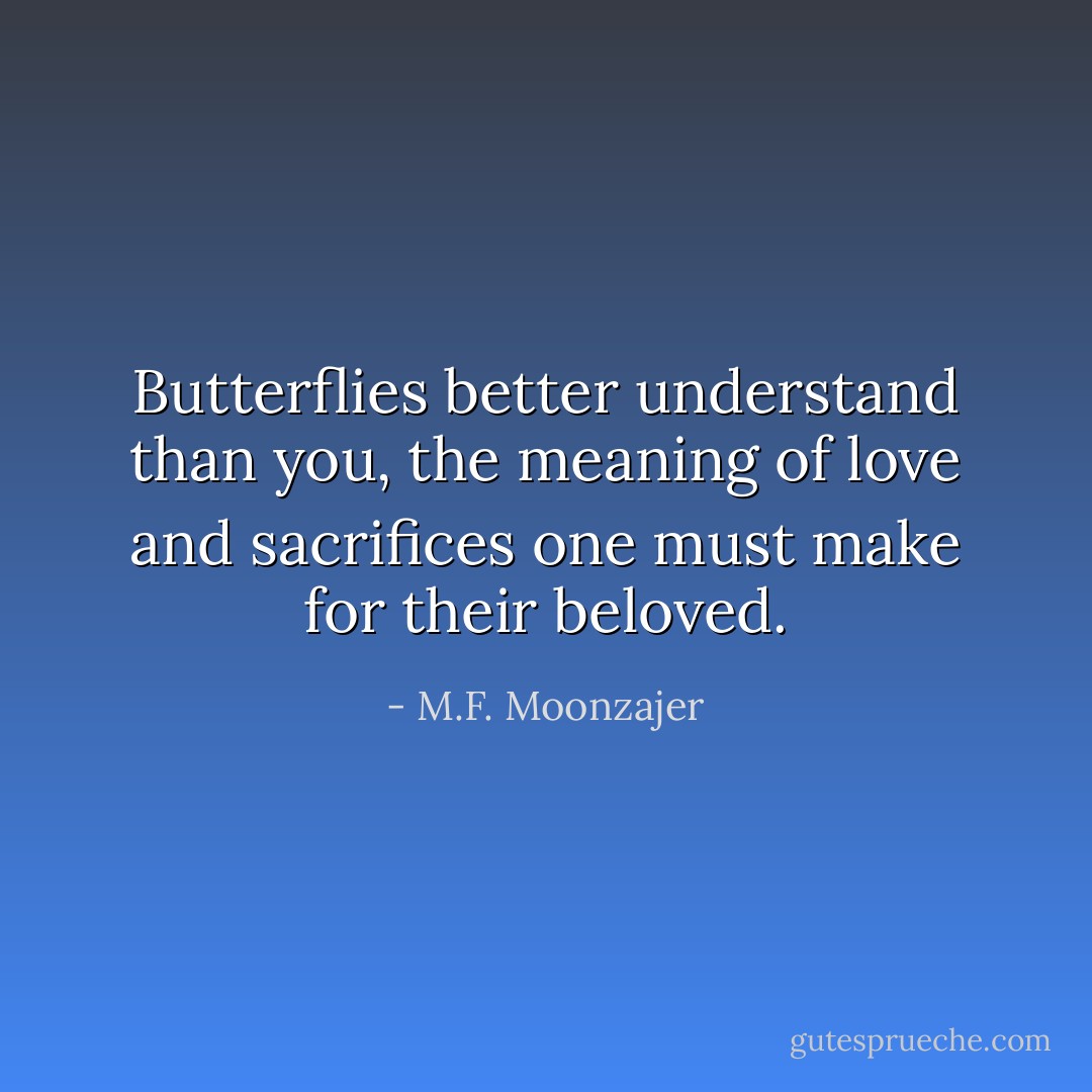 Butterflies better understand than you, the meaning of love and sacrifices one must make for their beloved. - M.F. Moonzajer