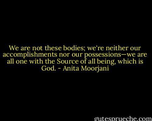 We are not these bodies; we're neither our accomplishments nor our possessions—we are all one with the Source of all being, which is God. - Anita Moorjani