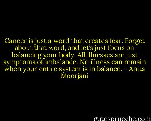 Cancer is just a word that creates fear. Forget about that word, and let’s just focus on balancing your body. All illnesses are just symptoms of imbalance. No illness can remain when your entire system is in balance. - Anita Moorjani