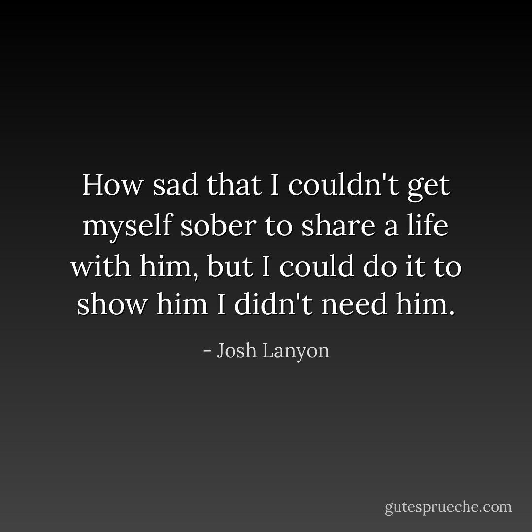 How sad that I couldn't get myself sober to share a life with him, but I could do it to show him I didn't need him. - Josh Lanyon