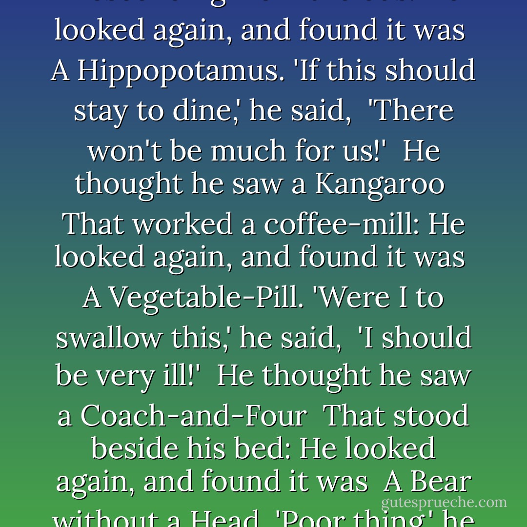 The Mad Gardener's Song<br /><br />He thought he saw an Elephant,<br /> That practised on a fife:<br />He looked again, and found it was<br /> A letter from his wife.<br />'At length I realise,' he said,<br /> 'The bitterness of Life!'<br /><br />He thought he saw a Buffalo<br /> Upon the chimney-piece:<br />He looked again, and found it was<br /> His Sister's Husband's Niece.<br />'Unless you leave this house,' he said,<br /> 'I'll send for the Police!'<br /><br />He thought he saw a Rattlesnake<br /> That questioned him in Greek:<br />He looked again, and found it was<br /> The Middle of Next Week.<br />'The one thing I regret,' he said,<br /> 'Is that it cannot speak!'<br /><br />He thought he saw a Banker's Clerk<br /> Descending from the bus:<br />He looked again, and found it was<br /> A Hippopotamus.<br />'If this should stay to dine,' he said,<br /> 'There won't be much for us!'<br /><br />He thought he saw a Kangaroo<br /> That worked a coffee-mill:<br />He looked again, and found it was<br /> A Vegetable-Pill.<br />'Were I to swallow this,' he said,<br /> 'I should be very ill!'<br /><br />He thought he saw a Coach-and-Four<br /> That stood beside his bed:<br />He looked again, and found it was<br /> A Bear without a Head.<br />'Poor thing,' he said, 'poor silly thing!<br /> It's waiting to be fed!'<br /><br />He thought he saw an Albatross<br /> That fluttered round the lamp:<br />He looked again, and found it was<br /> A Penny-Postage Stamp.<br />'You'd best be getting home,' he said:<br /> 'The nights are very damp!'<br /><br />He thought he saw a Garden-Door<br /> That opened with a key:<br />He looked again, and found it was<br /> A Double Rule of Three:<br />'And all its mystery,' he said,<br /> 'Is clear as day to me!'<br /><br />He thought he saw a Argument<br /> That proved he was the Pope:<br />He looked again, and found it was<br /> A Bar of Mottled Soap.<br />'A fact so dread,' he faintly said,<br /> 'Extinguishes all hope! - Lewis Carroll