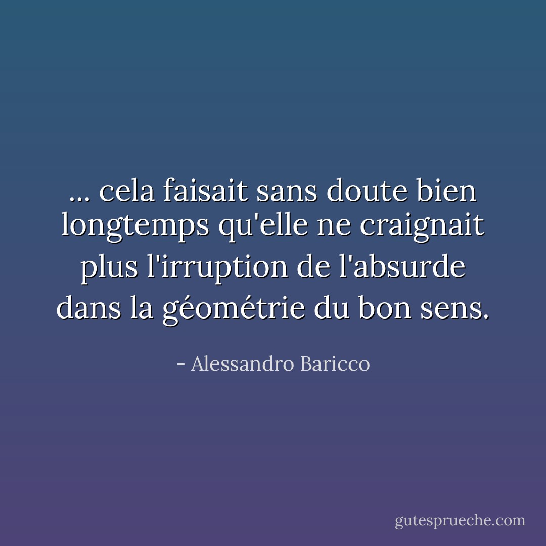 ... cela faisait sans doute bien longtemps qu'elle ne craignait plus l'irruption de l'absurde dans la géométrie du bon sens. - Alessandro Baricco